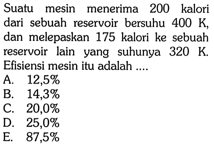 Suatu mesin menerima 200 kalori dari sebuah reservoir bersuhu 400 K, dan melepaskan 175 kalori ke sebuah reservoir lain yang suhunya 320 K. Efisiensi mesin itu adalah ....