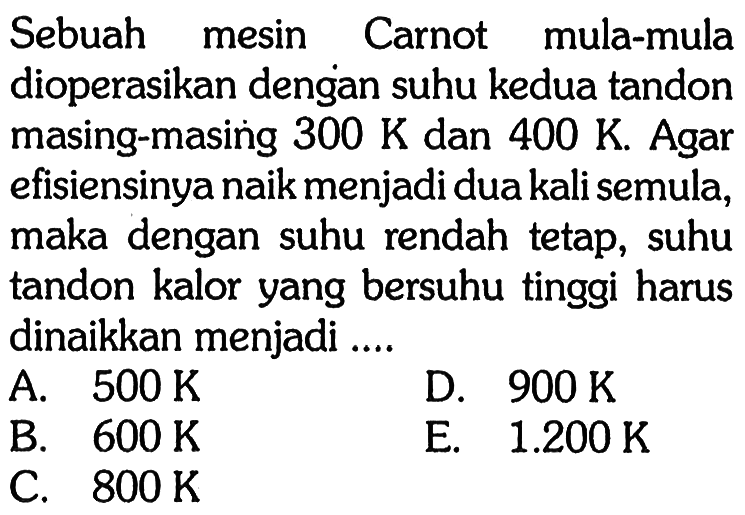 Sebuah mesin Carnot mula-muladioperasikan dengan suhu kedua tandonmasing-masing  300 K  dan  400 K . Agarefisiensinya naik menjadi dua kali semula,maka dengan suhu rendah tetap, suhutandon kalor yang bersuhu tinggi harusdinaikkan menjadi ....   