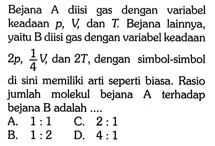 Bejana A diisi gas dengan variabel keadAn  p, V , dan  T . Bejana lainnya, yaitu B diisi gas dengan variabel keadAn  2 p, 1/4 V , dan  2 T , dengan simbol-simbol di sini memiliki arti seperti biasa. Rasio jumlah molekul bejana A terhadap bejana  B  adalah ....
A.  1: 1  C.  2: 1 
B.  1: 2 
D.  4: 1 