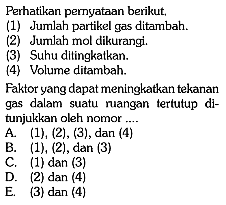 Perhatikan pernyataan berikut.(1) Jumlah partikel gas ditambah.(2) Jumlah mol dikurangi.(3) Suhu ditingkatkan.(4) Volume ditambah.Faktor yang dapat meningkatkan tekanan gas dalam suatu ruangan tertutup ditunjukkan oleh nomor....