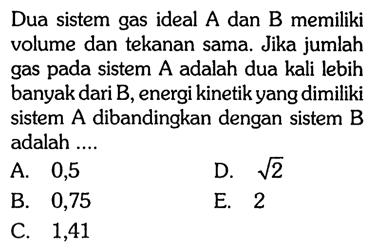 Dua sistem gas ideal A dan B memiliki volume dan tekanan sama. Jika jumlah gas pada sistem A adalah dua kali lebih banyak dari  B , energi kinetik yang dimiliki sistem  A  dibandingkan dengan sistem  B  adalah ....
