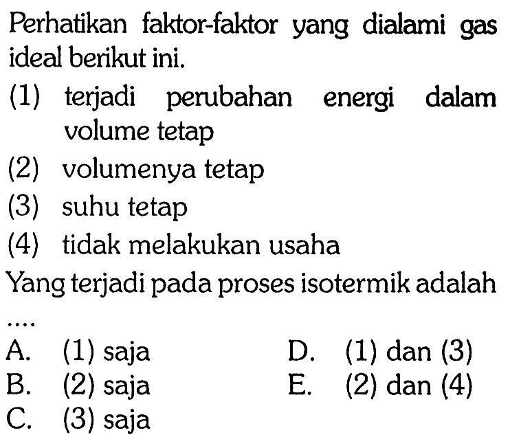 Perhatikan faktor-faktor yang dialami gas ideal berikut ini. (1) terjadi perubahan energi dalam volume tetap (2) volumenya tetap (3) suhu tetap (4) tidak melakukan usaha Yang terjadi pada proses isotermik adalah A. (1) saja B. (2) saja C. (3) saja D. (1) dan (3) E. (2) dan (4)