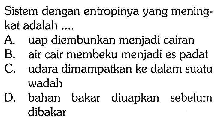 Sistem dengan entropinya yang meningkat adalah ....
A. uap diembunkan menjadi cairan
B. air cair membeku menjadi es padat
C. udara dimampatkan ke dalam suatu wadah
D. bahan bakar diuapkan sebelum dibakar