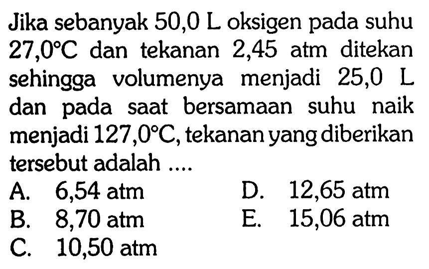 Jika sebanyak 50,0 L oksigen pada suhu 27,0 C dan tekanan 2,45 atm ditekan sehingga volumenya menjadi 25,0 L dan pada saat bersamaan suhu naik menjadi 127,0 C, tekanan yang diberikan tersebut adalah ....