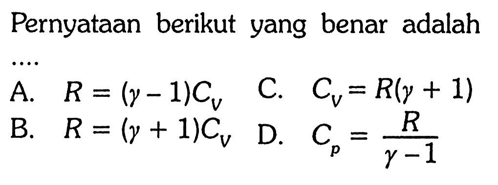 Pernyataan berikut yang benar adalah .... 
A. R = (gamma - 1) Cv 
B. R = (gamma + 1) Cv 
C. CV = R (gamma + 1) 
D. Cp = R/(gamma - 1)