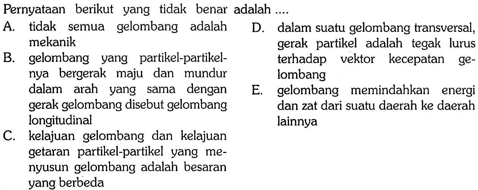 Pernyataan berikut yang tidak benar adalah .... A. tidak semua gelombang adalah mekanik D. dalam suatu gelombang transversal, gerak partikel adalah tegak lurus terhadap vektor kecepatan ge-lombang B. gelombang yang partikel-partikel-nya bergerak maju dan mundur dalam arah yang sama dengan gerak gelombang disebut gelombang longitudinal E. gelombang memindahkan energi  dan zat dari suatu daerah ke daerah lainnya C. kelajuan gelombang dan kelajuan getaran partikel-partikel yang me-nyusun gelombang adalah besaran yang berbeda