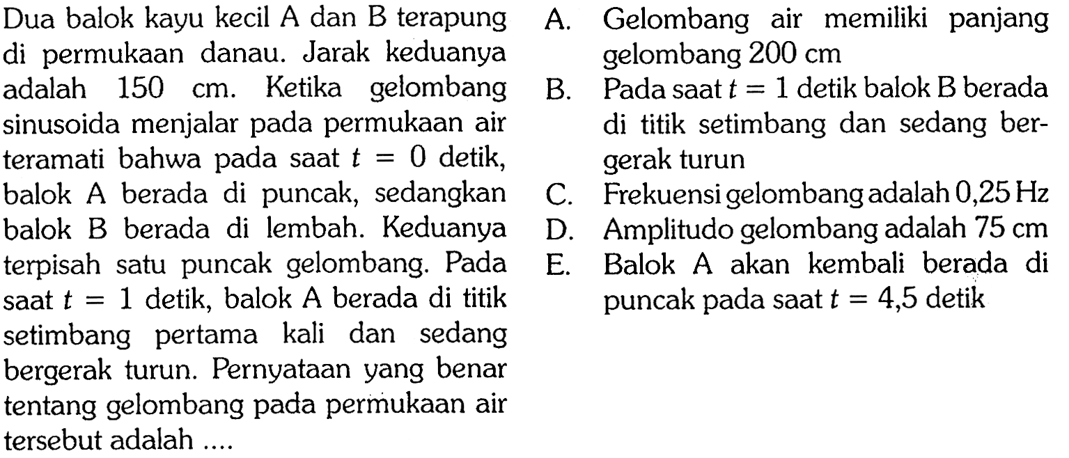 Dua balok kayu kecil A dan B terapung di permukaan danau. Jarak keduanya adalah 150 cm. Ketika gelombang sinusoida menjalar pada permukaan air teramati bahwa pada saat t=0 detik, balok A berada di puncak, sedangkan balok B berada di lembah. Keduanya terpisah satu puncak gelombang. Pada saat t=1 detik, balok A berada di titik setimbang pertama kali dan sedang bergerak turun. Pernyataan yang benar tentang gelombang pada permukaan air tersebut adalah ...