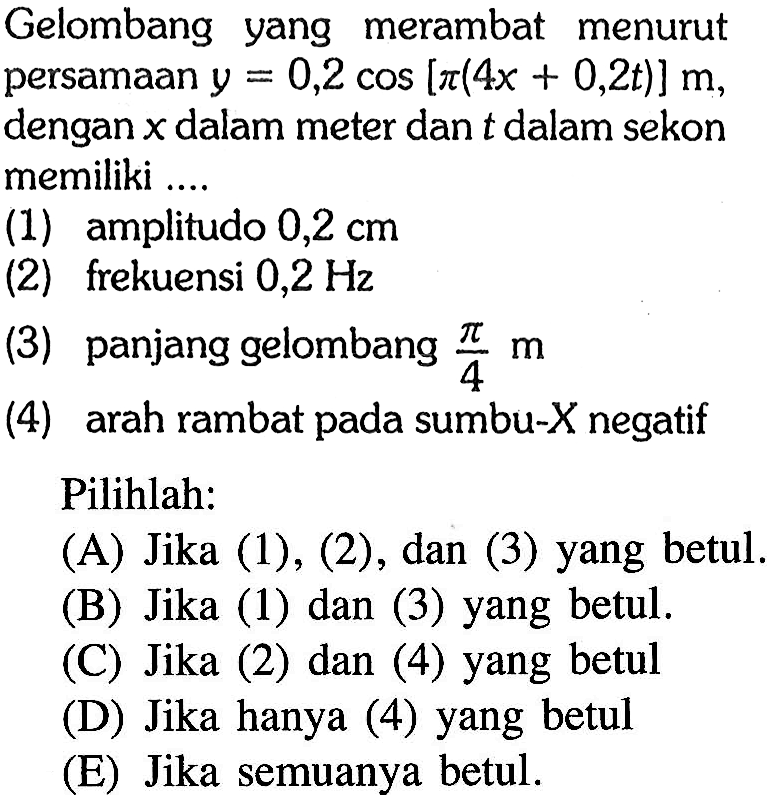 Gelombang yang merambat menurut persamaan y=0,2 cos[pi(4x+0,2t)] m, dengan x dalam meter dan t dalam sekon memiliki ....
(1) amplitudo  0,2 cm 
(2) frekuensi  0,2 Hz 
(3) panjang gelombang  pi/4 m 
(4) arah rambat pada sumbu-X negatif
Pilihlah:
(A) Jika (1), (2), dan (3) yang betul.
(B) Jika (1) dan (3) yang betul.
(C) Jika (2) dan (4) yang betul
(D) Jika hanya (4) yang betul
(E) Jika semuanya betul.