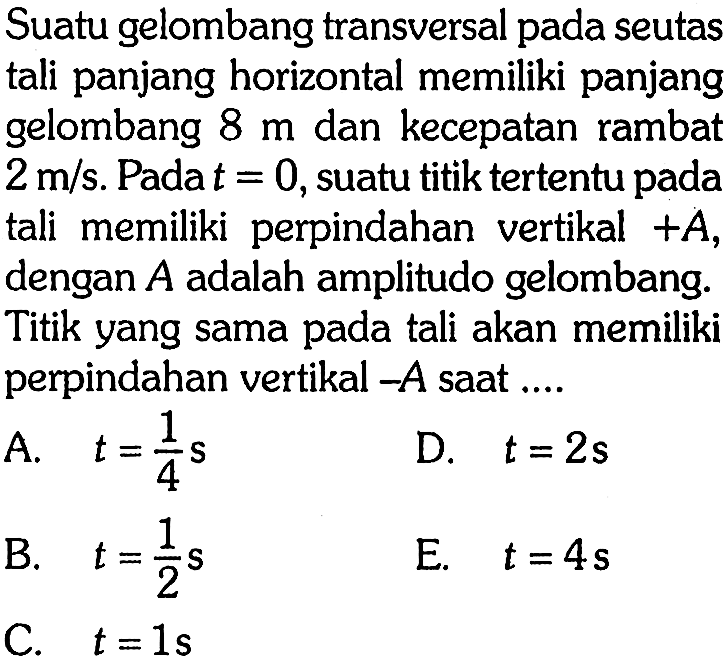 Suatu gelombang transversal pada seutas tali panjang horizontal memiliki panjang gelombang 8 m dan kecepatan rambat 2 m/s. Pada t=0, suatu titik tertentu pada tali memiliki perpindahan vertikal +A, dengan A adalah amplitudo gelombang. Titik yang sama pada tali akan memiliki perpindahan vertikal -A saat ....