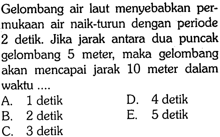 Gelombang air laut menyebabkan permukaan air naik-turun dengan periode 2 detik. Jika jarak antara dua puncak gelombang 5 meter, maka gelombang akan mencapai jarak 10 meter dalam waktu .... 
