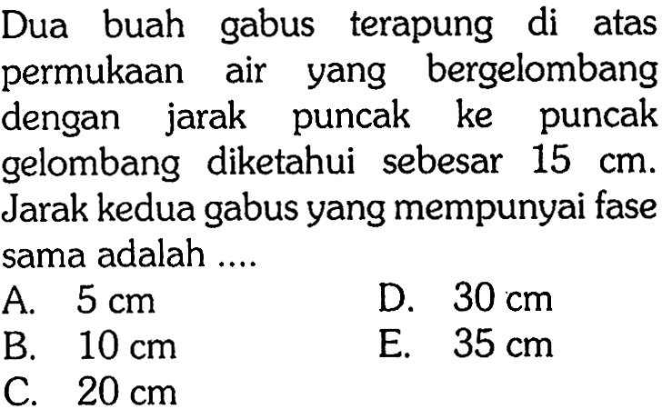 Dua buah gabus terapung di atas permukaan air yang bergelombang dengan jarak puncak ke puncak gelombang diketahui sebesar  15 cm . Jarak kedua gabus yang mempunyai fase sama adalah ....