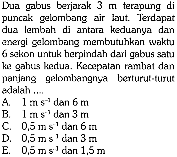 Dua gabus berjarak  3 m  terapung di puncak gelombang air laut. Terdapat dua lembah di antara keduanya dan energi gelombang membutuhkan waktu 6 sekon untuk berpindah dari gabus satu ke gabus kedua. Kecepatan rambat dan panjang gelombangnya berturut-turut adalah ....