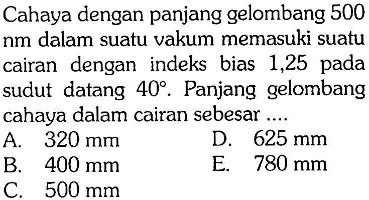 Cahaya dengan panjang gelombang 500  nm  dalam suatu vakum memasuki suatu cairan dengan indeks bias 1,25 pada sudut datang  40 . Panjang gelombang cahaya dalam cairan sebesar ...A.  320 mm D.  625 mm B.  400 mm E.  780 mm C.  500 mm 