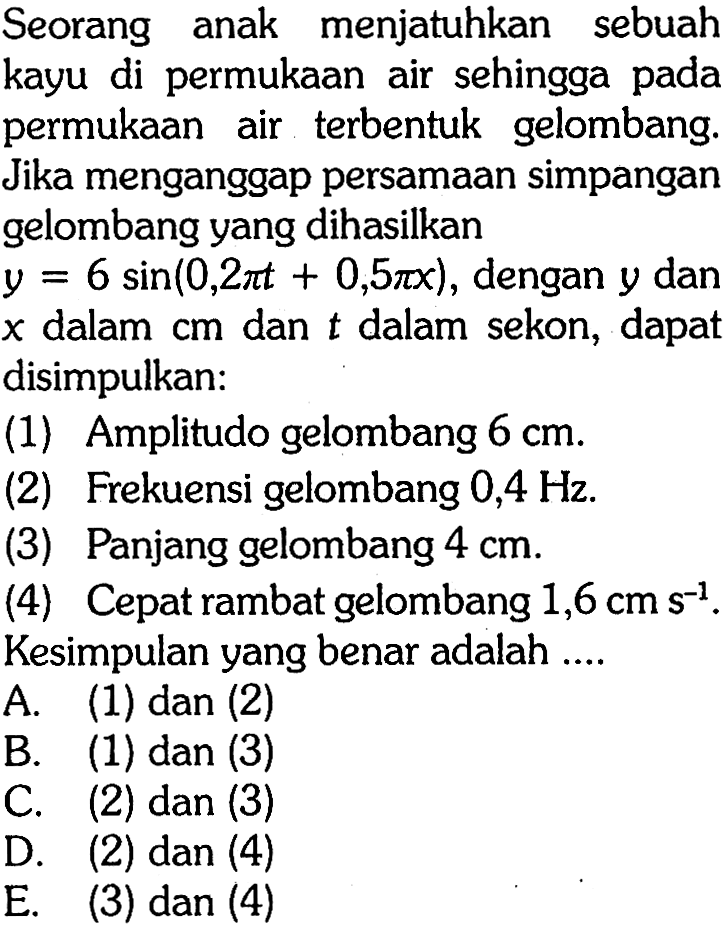 Seorang anak menjatuhkan sebuah kayu di permukaan air sehingga pada permukaan air terbentuk gelombang. Jika menganggap persamaan simpangan gelombang yang dihasilkan y=6 sin (0,2 pi t+0,5 pi x), dengan y dan x dalam cm dan t dalam sekon, dapat disimpulkan: (1) Amplitudo gelombang 6 cm. (2) Frekuensi gelombang 0,4 Hz . (3) Panjang gelombang 4 cm . (4) Cepat rambat gelombang 1,6 cm s^-1 . Kesimpulan yang benar adalah ....