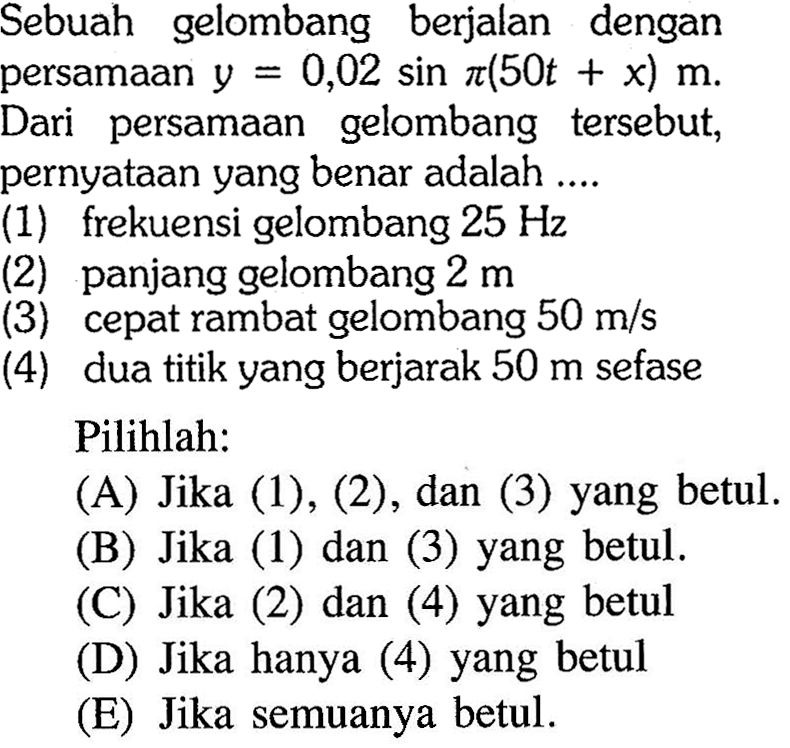 Sebuah gelombang berjalan dengan persamaan y=0,02sin pi(50t+x) m. Dari persamaan gelombang tersebut, pernyataan yang benar adalah .... (1) frekuensi gelombang 25 Hz (2) panjang gelombang 2 m (3) cepat rambat gelombang 50 m/s (4) dua titik yang berjarak 50 m sefase Pilihlah: (A) Jika (1), (2), dan (3) yang betul. (B) Jika (1) dan (3) yang betul. (C) Jika (2) dan (4) yang betul (D) Jika hanya (4) yang betul (E) Jika semuanya betul.