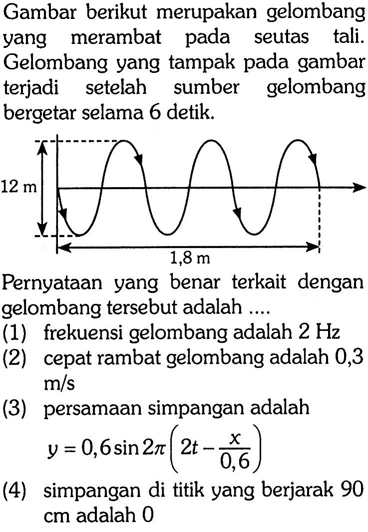 Gambar berikut merupakan gelombang yang merambat pada seutas tali. Gelombang yang tampak pada gambar terjadi setelah sumber gelombang bergetar selama 6 detik. 12 m 1,8 m Pernyataan yang benar terkait dengan gelombang tersebut adalah .... (1) frekuensi gelombang adalah 2 Hz (2) cepat rambat gelombang adalah 0,3 m/s (3) persamaan simpangan adalah y=0,6 sin 2 pi(2t-x/0,6) (4) simpangan di titik yang berjarak 90 cm adalah 0