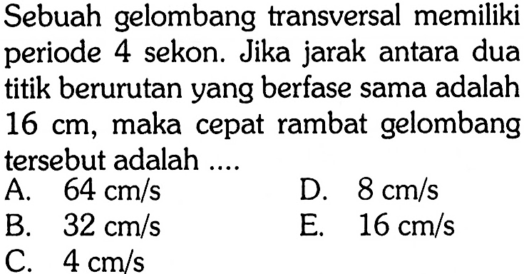 Sebuah gelombang transversal memiliki periode 4 sekon. Jika jarak antara dua titik berurutan yang berfase sama adalah 16 cm, maka cepat rambat gelombang tersebut adalah....