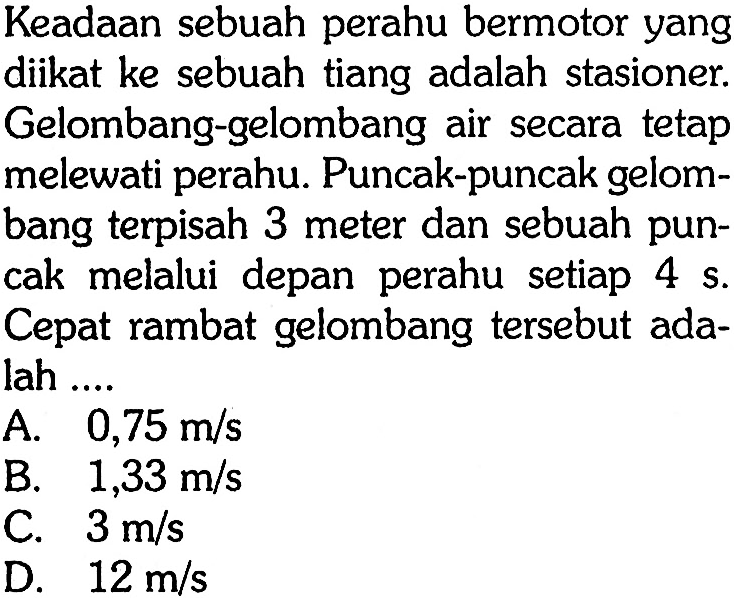 Keadaan sebuah perahu bermotor yang diikat ke sebuah tiang adalah stasioner. Gelombang-gelombang air secara tetap melewati perahu. Puncak-puncak gelombang terpisah 3 meter dan sebuah puncak melalui depan perahu setiap 4s. Cepat rambat gelombang tersebut adalah ....