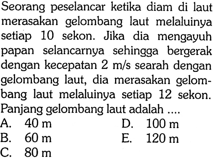 Seorang peselancar ketika diam di laut merasakan gelombang laut melaluinya setiap 10 sekon. Jika dia mengayuh papan selancarnya sehingga bergerak dengan kecepatan  2 m/s  searah dengan gelombang laut, dia merasakan gelombang laut melaluinya setiap 12 sekon. Panjang gelombang laut adalah ....