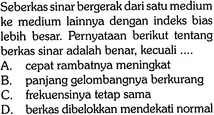 Seberkas sinar bergerak dari satu medium ke medium lainnya dengan indeks bias lebih besar. Pernyataan berikut tentang berkas sinar adalah benar, kecuali ....
A. cepat rambatnya meningkat
B. panjang gelombangnya berkurang
C. frekuensinya tetap sama
D. berkas dibelokkan mendekati normal