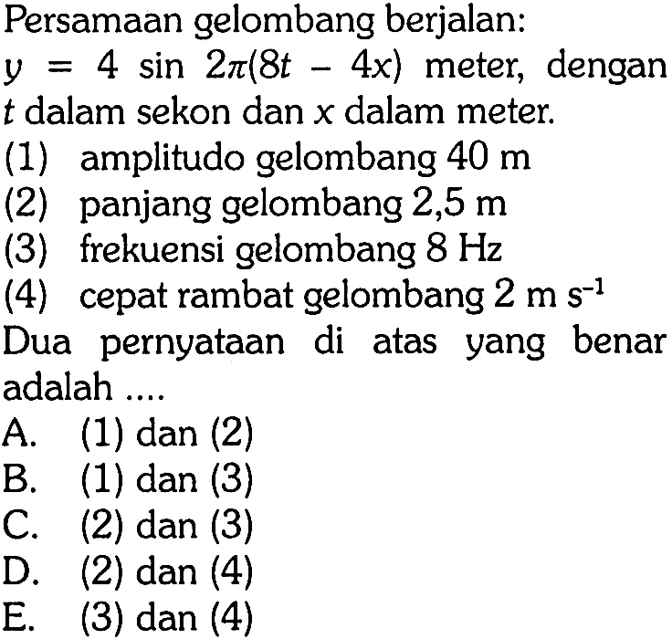 Persamaan gelombang berjalan: y=4 sin 2 pi(8t-4x) meter, dengan t dalam sekon dan x dalam meter.(1) amplitudo gelombang 40 m (2) panjang gelombang 2,5 m (3) frekuensi gelombang 8 Hz (4) cepat rambat gelombang 2 ms^(-1) Dua pernyataan di atas yang benar adalah ....A. (1) dan (2)B. (1) dan (3)C. (2) dan (3)D. (2) dan (4)E. (3) dan (4)