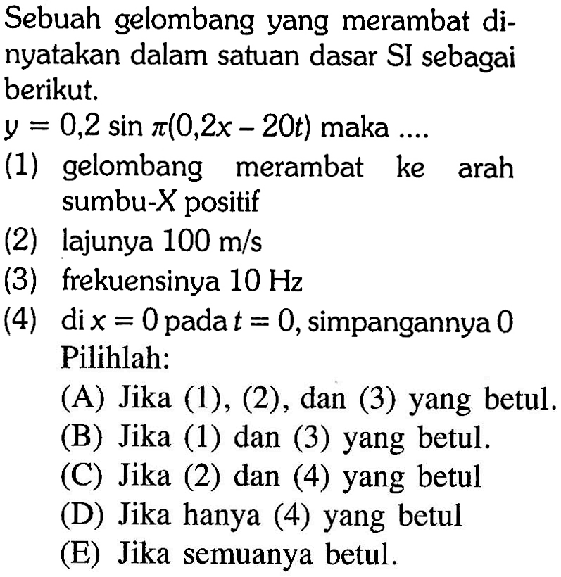 Sebuah gelombang yang merambat dinyatakan dalam satuan dasar SI sebagai berikut. y=0,2 sin pi(0,2x-20t) maka ....(1) gelombang merambat ke arah sumbu-X positif(2) lajunya 100 m/s (3) frekuensinya 10 Hz (4) di x=0 pada t=0, simpangannya 0 Pilihlah:(A) Jika (1), (2), dan (3) yang betul.(B) Jika (1) dan (3) yang betul.(C) Jika (2) dan (4) yang betul(D) Jika hanya (4) yang betul(E) Jika semuanya betul.