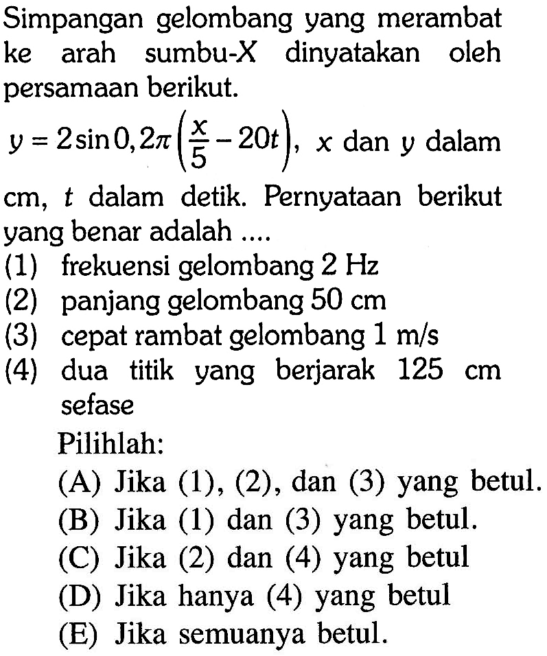 Simpangan gelombang yang merambat ke arah sumbu-X dinyatakan oleh persamaan berikut.y=2 sin 0,2 pi(x/5 - 20t), x dan y dalamcm, t dalam detik. Pernyataan berikut yang benar adalah ....(1) frekuensi gelombang 2 Hz(2) panjang gelombang 50 cm(3) cepat rambat gelombang 1 m/s(4) dua titik yang berjarak 125 cm sefasePilihlah:(A) Jika (1), (2), dan (3) yang betul.(B) Jika (1) dan (3) yang betul.(C) Jika (2) dan (4) yang betul(D) Jika hanya (4) yang betul(E) Jika semuanya betul.