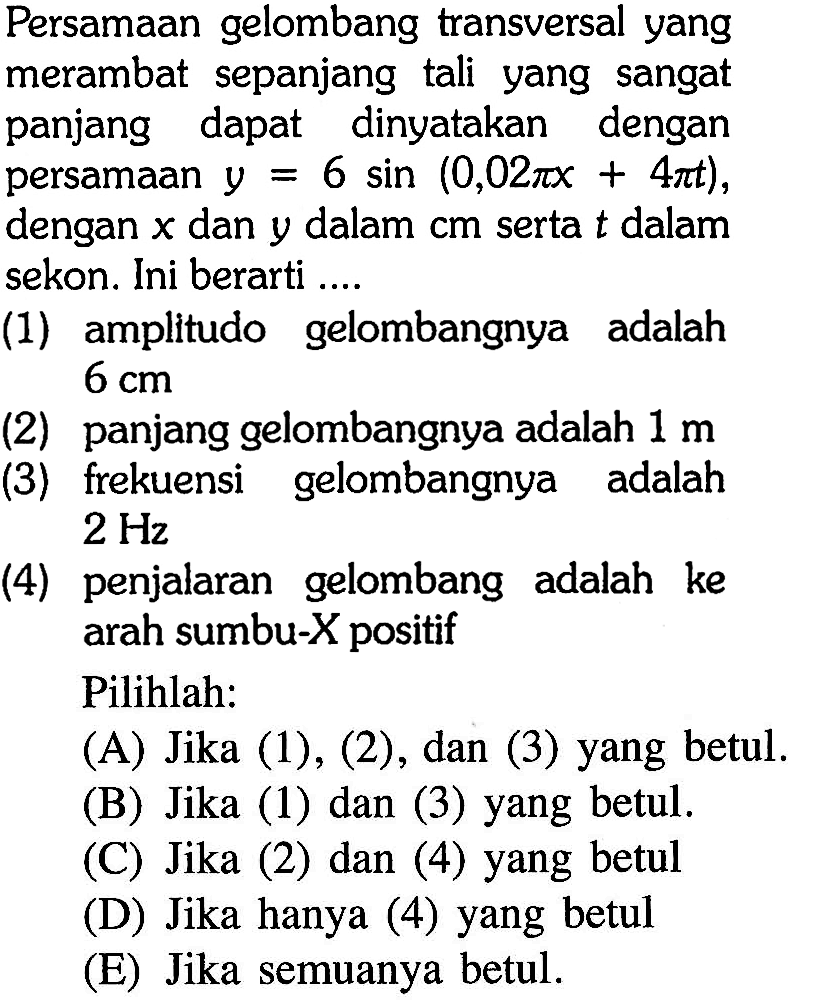 Persamaan gelombang transversal yang merambat sepanjang tali yang sangat panjang dapat dinyatakan dengan persamaan  y=6 sin (0,02 pi x+4 pi t) , dengan  x  dan  y  dalam  cm  serta  t  dalam sekon. Ini berarti ....(1) amplitudo gelombangnya adalah  6 cm (2) panjang gelombangnya adalah  1 m (3) frekuensi gelombangnya adalah  2 Hz (4) penjalaran gelombang adalah ke arah sumbu-X positifPilihlah: