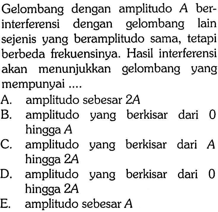 Gelombang dengan amplitudo A ber-interferensi dengan gelombang lainsejenis yang beramplitudo sama, tetapi berbeda frekuensinya. Hasil interferensiakan menunjukkan gelombang yang mempunyai .... A. amplitudo sebesar 2A B. amplitudo yang berkisar dari 0 hingga A C. amplitudo yang berkisar dari A hingga 2A D. amplitudo yang berkisar dari 0 hingga 2AE. amplitudo sebesar A 