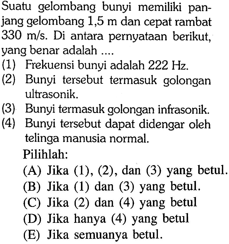 Suatu gelombang bunyi memiliki panjang gelombang  1,5 m  dan cepat rambat  330 m/s . Di  antara pernyataan berikut, yang benar adalah ....(1) Frekuensi bunyi adalah  222 Hz .(2) Bunyi tersebut termasuk golongan ultrasonik.(3) Bunyi termasuk golongan infrasonik.(4) Bunyi tersebut dapat didengar oleh telinga manusia normal.Pilihlah:(A) Jika (1), (2), dan (3) yang betul. (B) Jika (1) dan (3) yang betul. (C) Jika (2) dan (4) yang betul (D) Jika hanya (4) yang betul (E) Jika semuanya betul. 