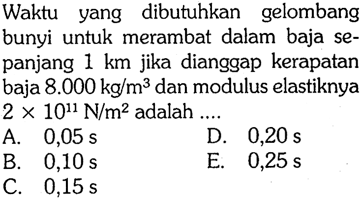 Waktu yang dibutuhkan gelombang bunyi untuk merambat dalam baja sepanjang  1 km  jika dianggap kerapatan baja  8.000 kg/m^3  dan modulus elastiknya  2 x 10^11 N/m^2  adalah ....
