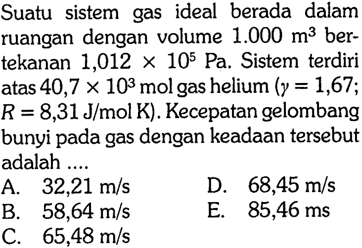 Suatu sistem gas ideal berada dalam ruangan dengan volume 1.000 m^3  ber-tekanan 1,012x10^5 Pa. Sistem terdiri atas 40,7x10^3 mol gas helium  (gamma=1,67;R=8,31 J/mol K). Kecepatan gelombang bunyi pada gas dengan keadaan tersebut adalah ....
