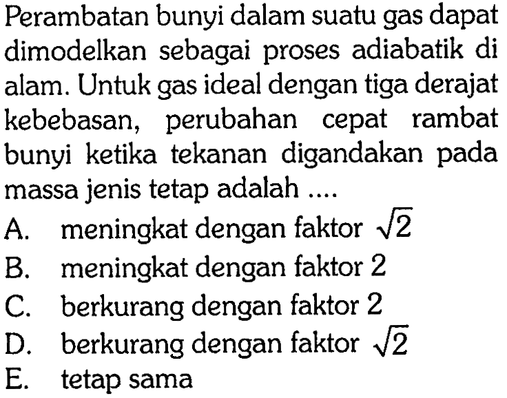 Perambatan bunyi dalam suatu gas dapat dimodelkan sebagai proses adiabatik di alam. Untuk gas ideal dengan tiga derajat kebebasan, perubahan cepat rambat bunyi ketika tekanan digandakan pada massa jenis tetap adalah ... A. meningkat dengan faktor  akar(2) 
B. meningkat dengan faktor 2 
C. berkurang dengan faktor 2 
D. berkurang dengan faktor akar(2) 
E. tetap sama 