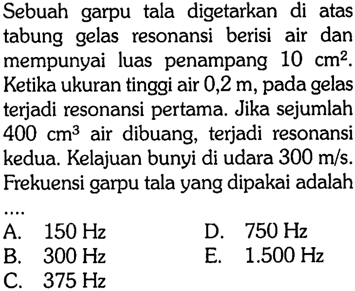 Sebuah garpu tala digetarkan di atas tabung gelas resonansi berisi air dan mempunyai luas penampang 10 cm^2. Ketika ukuran tinggi air 0,2 m, pada gelas terjadi resonansi pertama. Jika sejumlah 400 cm^3 air dibuang, terjadi resonansi kedua. Kelajuan bunyi di udara 300 m/s. Frekuensi garpu tala yang dipakai adalah....