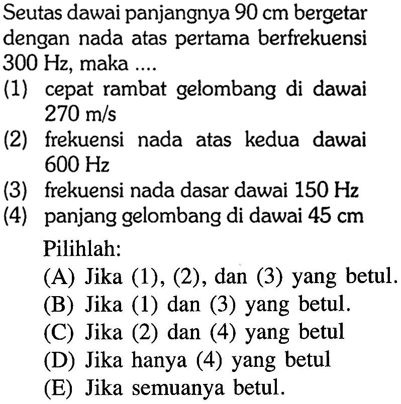 Seutas dawai panjangnya  90 cm  bergetar dengan nada atas pertama berfrekuensi  300 Hz , maka ....(1) cepat rambat gelombang di dawai  270 m/s (2) frekuensi nada atas kedua dawai  600 Hz (3) frekuensi nada dasar dawai  150 Hz (4) panjang gelombang di dawai  45 cm  Pilihlah:(A) Jika (1), (2), dan (3) yang betul.(B) Jika (1) dan (3) yang betul.(C) Jika (2) dan (4) yang betul(D) Jika hanya (4) yang betul(E) Jika semuanya betul.