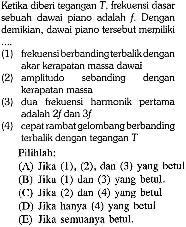 Ketika diberi tegangan  T , frekuensi dasar sebuah dawai piano adalah  f .  Dengan demikian, dawai piano tersebut memiliki
(1) frekuensi berbanding terbalik dengan akar kerapatan massa dawai
(2) amplitudo sebanding dengan kerapatan massa
(3) dua frekuensi harmonik pertama adalah  2 f  dan  3 f 
(4) cepat rambat gelombang berbanding terbalik dengan tegangan  T 
Pilihlah:
(A) Jika (1), (2), dan (3) yang betul
(B) Jika (1) dan (3) yang betul.
(C) Jika (2) dan (4) yang betul
(D) Jika hanya (4) yang betul
(E) Jika semuanya betul.