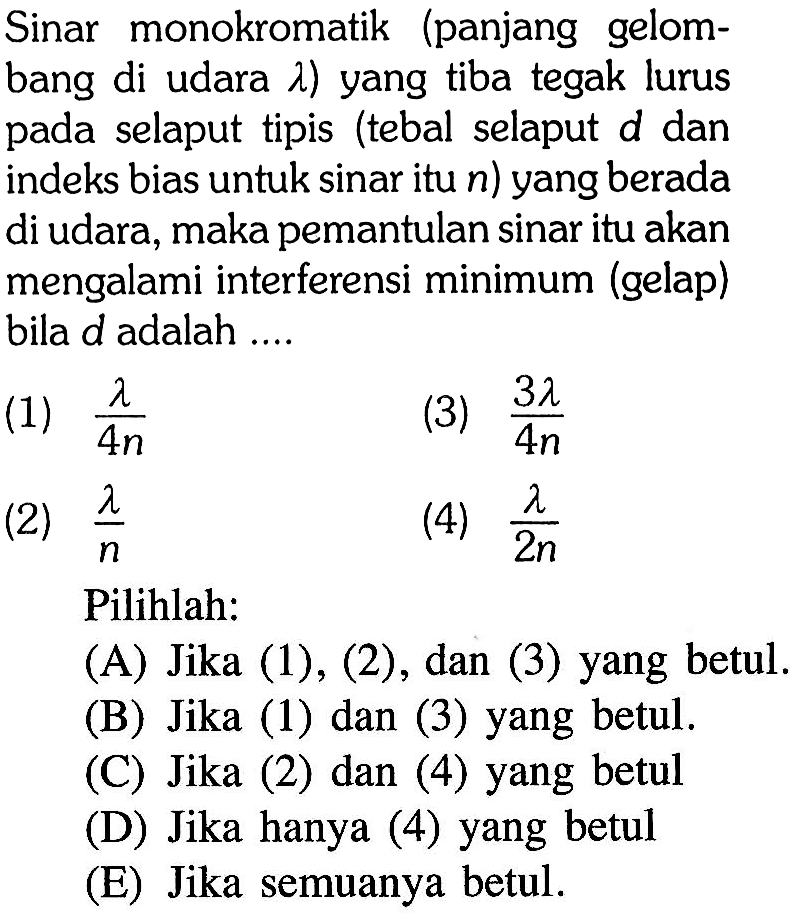 Sinar monokromatik (panjang gelombang di udara  lambda  ) yang tiba tegak lurus pada selaput tipis (tebal selaput d dan indeks bias untuk sinar itu  n  ) yang berada di udara, maka pemantulan sinar itu akan mengalami interferensi minimum (gelap) bila  d  adalah ....
(1)  (lambda)/(4 n) 
(3)  (3 lambda)/(4 n) 
(2)  (lambda)/(n) 
(4)  (lambda)/(2 n) 
Pilihlah:
(A) Jika (1), (2), dan (3) yang betul.
(B) Jika (1) dan (3) yang betul.
(C) Jika (2) dan (4) yang betul
(D) Jika hanya (4) yang betul
(E) Jika semuanya betul.