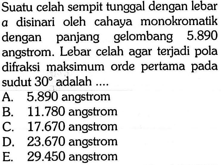 Suatu celah sempit tunggal dengan lebar a disinari oleh cahaya monokromatik dengan panjang gelombang  5.890  angstrom. Lebar celah agar terjadi pola difraksi maksimum orde pertama pada sudut  30  adalah ....