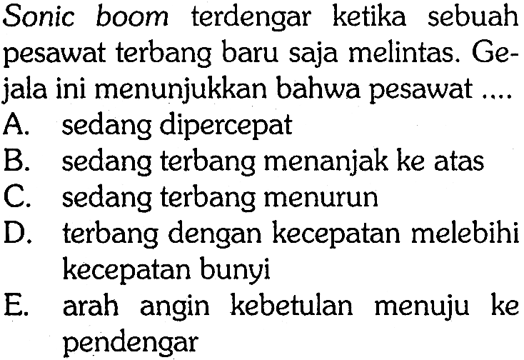 Sonic boom terdengar ketika sebuah pesawat terbang baru saja melintas. Gejala ini menunjukkan bahwa pesawat ....
A. sedang dipercepat
B. sedang terbang menanjak ke atas
C. sedang terbang menurun
D. terbang dengan kecepatan melebihi kecepatan bunyi
E. arah angin kebetulan menuju ke pendengar