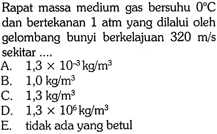 Rapat massa medium gas bersuhu  0 C  dan bertekanan  1 Atm  yang dilalui oleh gelombang bunyi berkelajuan  320 m / s  sekitar ....
A.  1,3 x 10^-3 kg / m^3 
B.  1,0 kg / m^3 
C.  1,3 kg / m^3 
D.  1,3 x 10^6 kg / m^3 
E. tidak ada yang betul