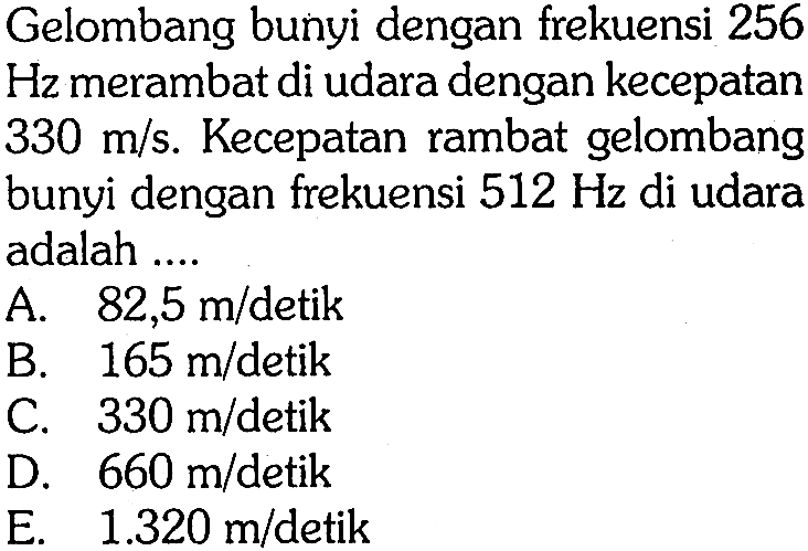 Gelombang bunyi dengan frekuensi 256 Hz merambat di udara dengan kecepatan  330 m / s .  Kecepatan rambat gelombang bunyi dengan frekuensi  512 Hz  di udara adalah ....
A.  82,5 m / detik 
B.  165 m /  detik
C.  330 m / detik 
D.  660 m /  detik
E.  1.320 m /  detik