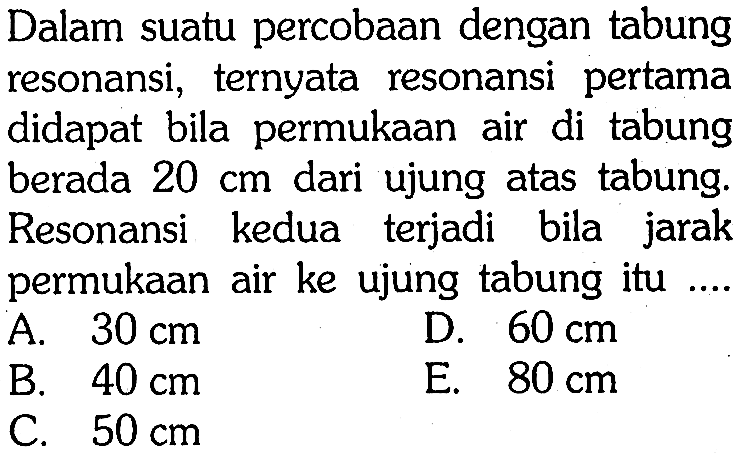 Dalam suatu percobAn dengan tabung resonansi, ternyata resonansi pertama didapat bila permukAn air di tabung berada  20 cm  dari ujung atas tabung. Resonansi kedua terjadi bila jarak permukAn air ke ujung tabung itu ....
A.  30 cm 
D.  60 cm 
B.  40 cm 
E.  80 cm 