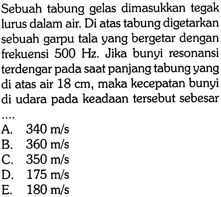 Sebuah tabung gelas dimasukkan tegak lurus dalam air. Di atas tabung digetarkan sebuah garpu tala yang bergetar dengan frekuensi  500 Hz . Jika bunyi resonansi terdengar pada sAt panjang tabung yang di atas air  18 cm , maka kecepatan bunyi di udara pada keadAn tersebut sebesar
A.   340 m / s 
B.   360 m / s 
C.  350 m / s 
D.  175 m / s 
E.  180 m / s 