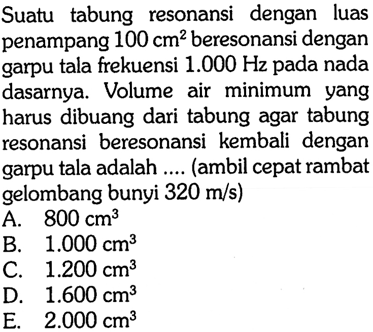 Suatu tabung resonansi dengan luas penampang  100 cm^2  beresonansi dengan garpu tala frekuensi  1.000 Hz  pada nada dasarnya. Volume air minimum yang harus dibuang dari tabung agar tabung resonansi beresonansi kembali dengan garpu tala adalah .... (ambil cepat rambat gelombang bunyi  320 m / s  )
A.  800 cm^3 
B.  1.000 cm^3 
C.  1.200 cm^3 
D.  1.600 cm^3 
E.  2.000 cm^3 