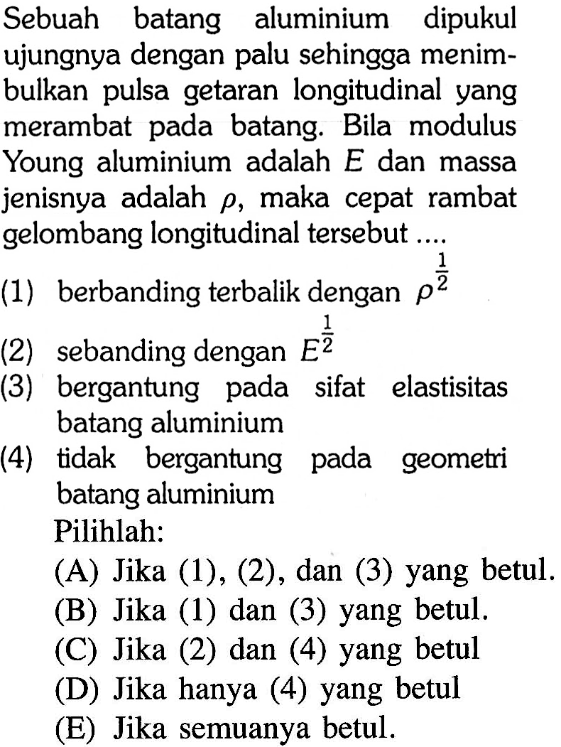 Sebuah batang aluminium dipukul ujungnya dengan palu sehingga menimbulkan pulsa getaran longitudinal yang merambat pada batang. Bila modulus Young aluminium adalah  E  dan massa jenisnya adalah  rho , maka cepat rambat gelombang longitudinal tersebut ....
(1) berbanding terbalik dengan  rho^(1/2) 
(2) sebanding dengan  E^(1/2) 
(3) bergantung pada sifat elastisitas batang aluminium
(4) tidak bergantung pada geometri batang aluminium Pilihlah:
(A) Jika (1), (2), dan (3) yang betul.
(B) Jika (1) dan (3) yang betul.
(C) Jika (2) dan (4) yang betul
(D) Jika hanya (4) yang betul
(E) Jika semuanya betul.