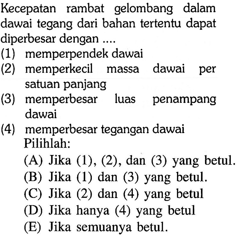 Kecepatan rambat gelombang dalam dawai tegang dari bahan tertentu dapat diperbesar dengan ....
(1) memperpendek dawai
(2) memperkecil massa dawai per satuan panjang
(3) memperbesar luas penampang dawai
(4) memperbesar tegangan dawai Pilihlah:
(A) Jika (1), (2), dan (3) yang betul.
(B) Jika (1) dan (3) yang betul.
(C) Jika (2) dan (4) yang betul
(D) Jika hanya (4) yang betul
(E) Jika semuanya betul.