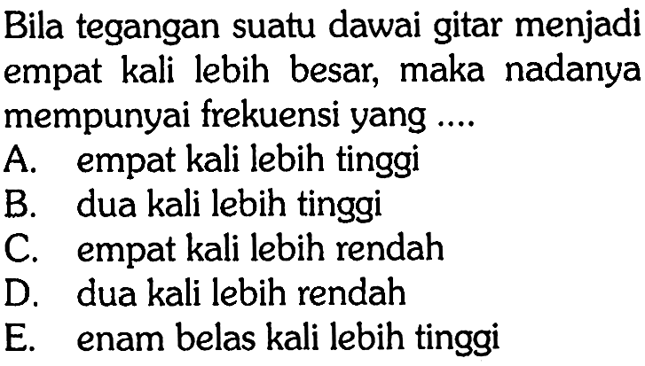 Bila tegangan suatu dawai gitar menjadi empat kali lebih besar, maka nadanya mempunyai frekuensi yang .... 
A. empat kali lebih tinggi 
B. dua kali lebih tinggi 
C. empat kali lebih rendah 
D. dua kali lebih rendah 
E. enam belas kali lebih tinggi 