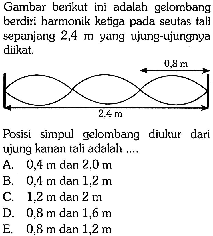 Gambar berikut ini adalah gelombang berdiri harmonik ketiga pada seutas tali sepanjang  2,4 m  yang ujung-ujungnya diikat.0,8 m 2,4 m Posisi simpul gelombang diukur dari ujung kanan tali adalah .... 