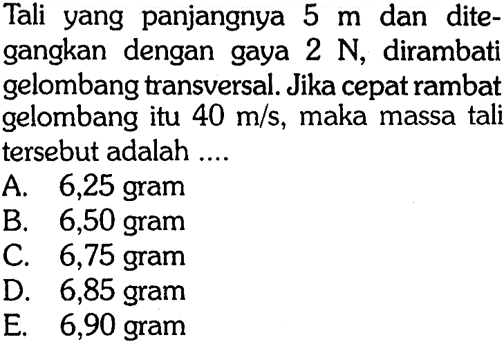 Tali yang panjangnya 5 m dan ditegangkan dengan gaya 2 N, dirambati gelombang transversal. Jika cepat rambat gelombang itu 40 m/s, maka massa tali tersebut adalah ....