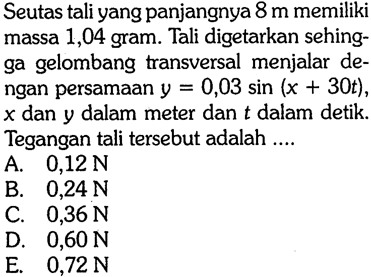 Seutas tali yang panjangnya 8 m memiliki massa 1,04 gram. Tali digetarkan sehingga gelombang transversal menjalar dengan persamaan y=0,03 sin (x+30 t), x dan y dalam meter dan t dalam detik. Tegangan tali tersebut adalah .... 